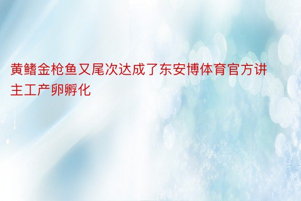 黄鳍金枪鱼又尾次达成了东安博体育官方讲主工产卵孵化