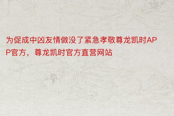 为促成中凶友情做没了紧急孝敬尊龙凯时APP官方，尊龙凯时官方直营网站