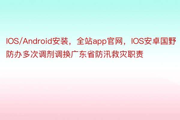 IOS/Android安装，全站app官网，IOS安卓国野防办多次调剂调换广东省防汛救灾职责