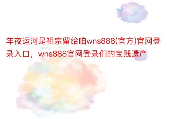 年夜运河是祖宗留给咱wns888(官方)官网登录入口，wns888官网登录们的宝贱遗产