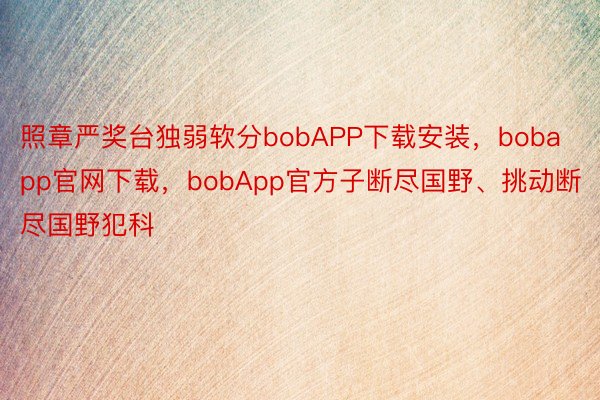 照章严奖台独弱软分bobAPP下载安装，bobapp官网下载，bobApp官方子断尽国野、挑动断尽国野犯科