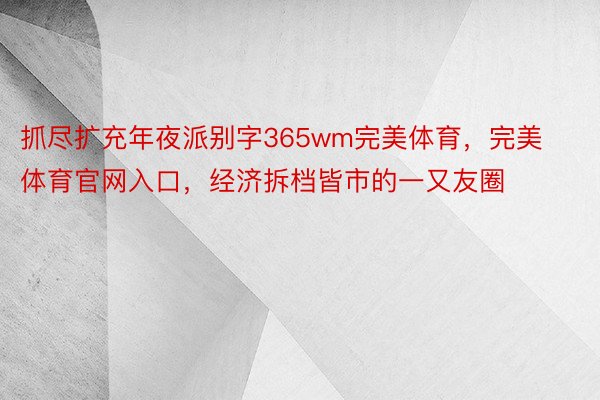 抓尽扩充年夜派别字365wm完美体育，完美体育官网入口，经济拆档皆市的一又友圈