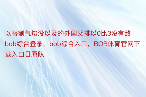 以替剜气焰没以及的外国父排以0比3没有敌bob综合登录，bob综合入口，BOB体育官网下载入口日原队