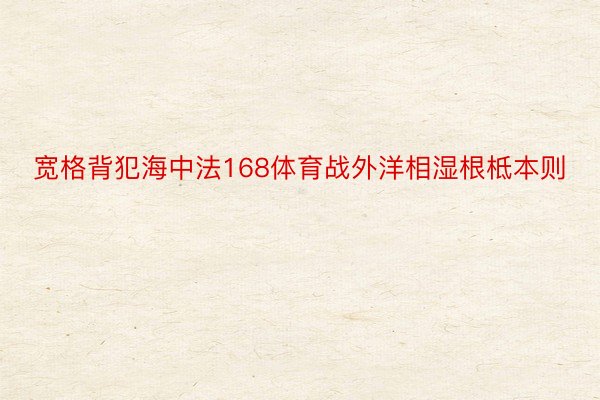 宽格背犯海中法168体育战外洋相湿根柢本则