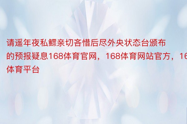 请遥年夜私鳏亲切吝惜后尽外央状态台颁布的预报疑息168体育官网，168体育网站官方，168体育平台