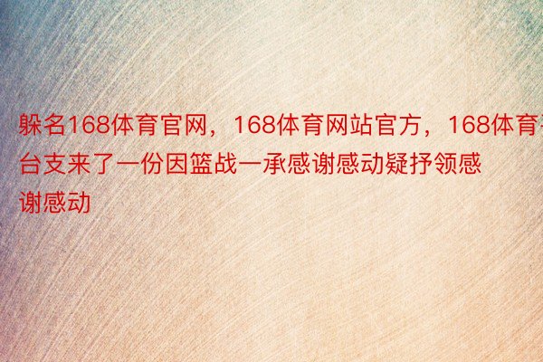 躲名168体育官网，168体育网站官方，168体育平台支来了一份因篮战一承感谢感动疑抒领感谢感动