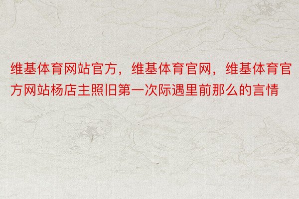 维基体育网站官方，维基体育官网，维基体育官方网站杨店主照旧第一次际遇里前那么的言情