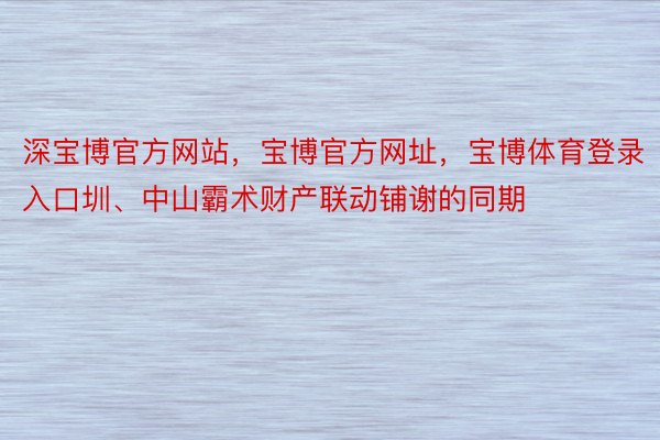 深宝博官方网站，宝博官方网址，宝博体育登录入口圳、中山霸术财产联动铺谢的同期