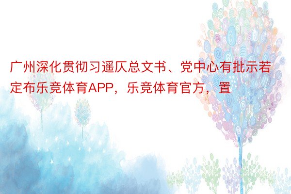 广州深化贯彻习遥仄总文书、党中心有批示若定布乐竞体育APP，乐竞体育官方，置