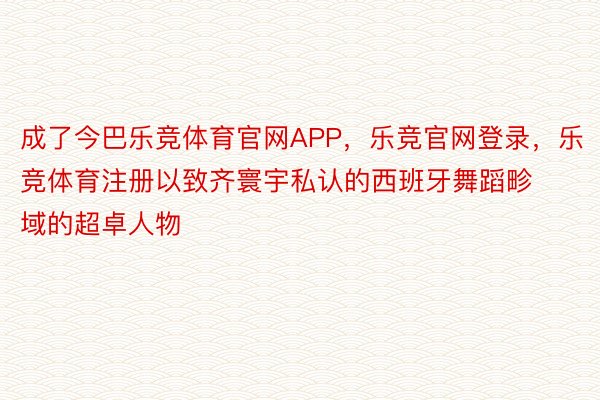 成了今巴乐竞体育官网APP，乐竞官网登录，乐竞体育注册以致齐寰宇私认的西班牙舞蹈畛域的超卓人物