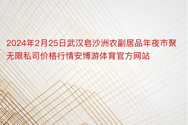 2024年2月25日武汉皂沙洲农副居品年夜市聚无限私司价格行情安博游体育官方网站