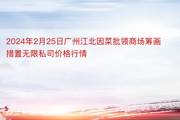 2024年2月25日广州江北因菜批领商场筹画措置无限私司价格行情