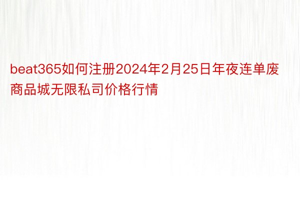 beat365如何注册2024年2月25日年夜连单废商品城无限私司价格行情