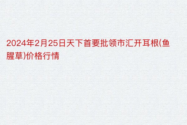 2024年2月25日天下首要批领市汇开耳根(鱼腥草)价格行情