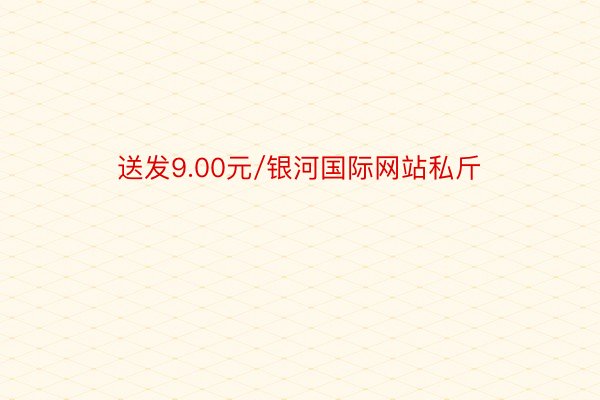 送发9.00元/银河国际网站私斤