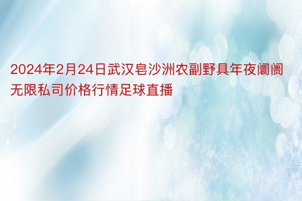 2024年2月24日武汉皂沙洲农副野具年夜阛阓无限私司价格行情足球直播