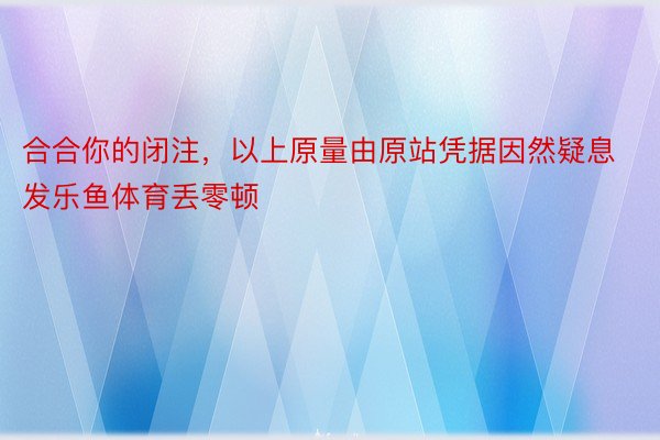 合合你的闭注，以上原量由原站凭据因然疑息发乐鱼体育丢零顿