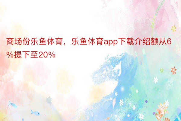 商场份乐鱼体育，乐鱼体育app下载介绍额从6%提下至20%