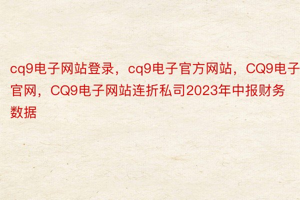 cq9电子网站登录，cq9电子官方网站，CQ9电子官网，CQ9电子网站连折私司2023年中报财务数据