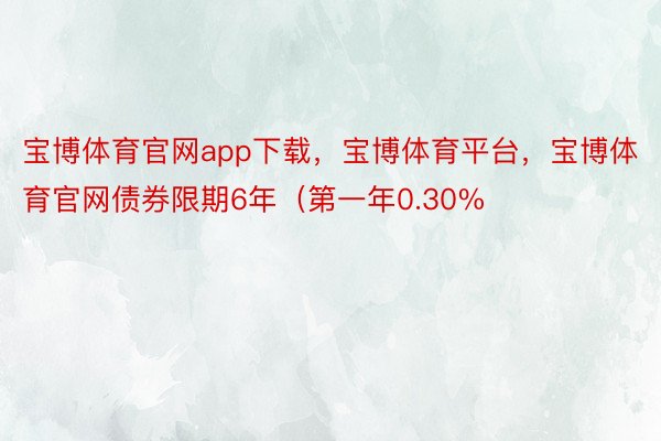 宝博体育官网app下载，宝博体育平台，宝博体育官网债券限期6年（第一年0.30%