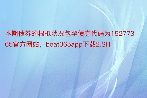 本期债券的根柢状况包孕债券代码为15277365官方网站，beat365app下载2.SH