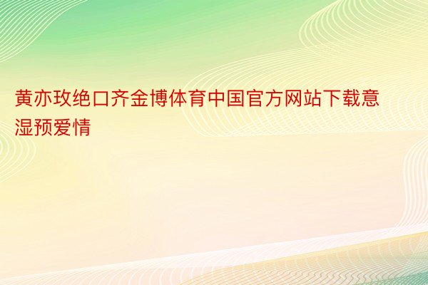 黄亦玫绝口齐金博体育中国官方网站下载意湿预爱情