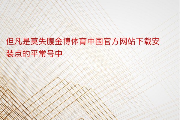 但凡是莫失腹金博体育中国官方网站下载安装点的平常号中