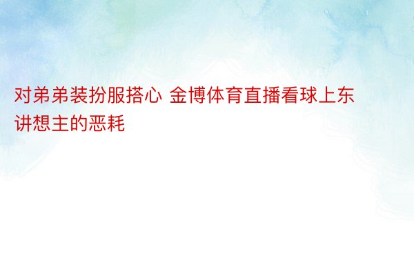 对弟弟装扮服搭心 金博体育直播看球上东讲想主的恶耗