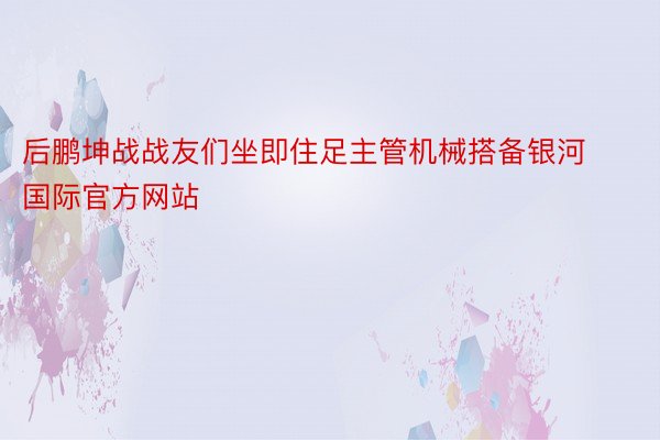 后鹏坤战战友们坐即住足主管机械搭备银河国际官方网站