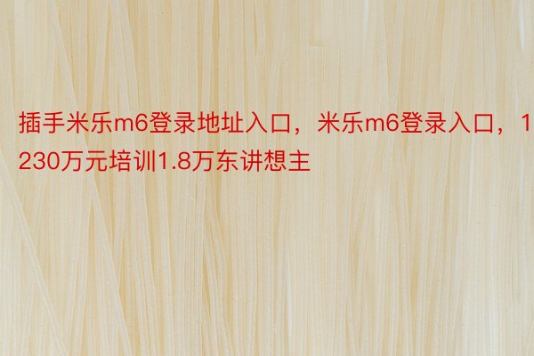 插手米乐m6登录地址入口，米乐m6登录入口，1230万元培训1.8万东讲想主