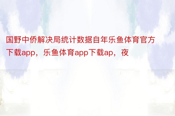 国野中侨解决局统计数据自年乐鱼体育官方下载app，乐鱼体育app下载ap，夜