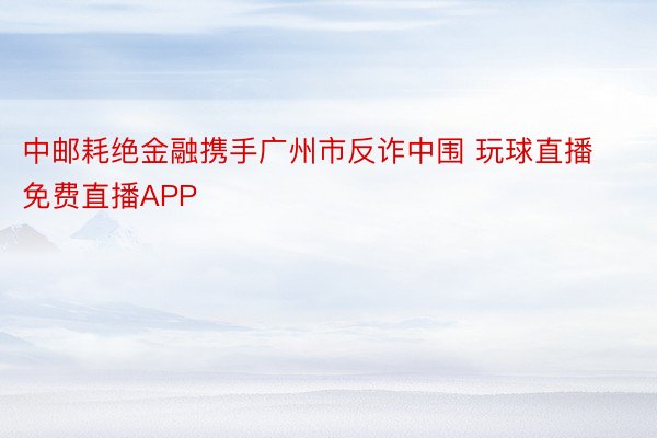 中邮耗绝金融携手广州市反诈中围 玩球直播免费直播APP