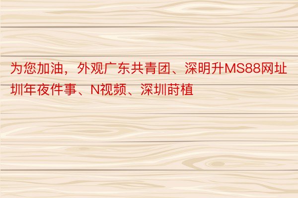 为您加油，外观广东共青团、深明升MS88网址圳年夜件事、N视频、深圳莳植