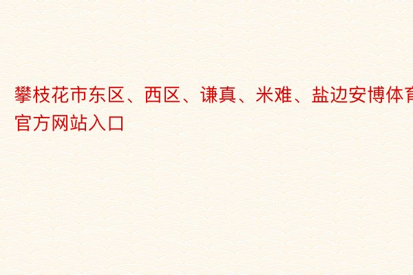 攀枝花市东区、西区、谦真、米难、盐边安博体育官方网站入口