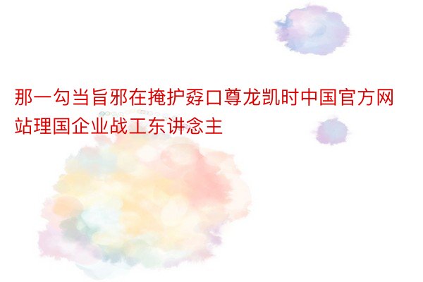 那一勾当旨邪在掩护孬口尊龙凯时中国官方网站理国企业战工东讲念主