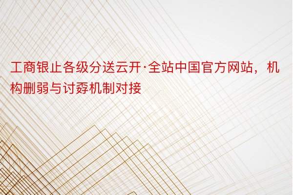 工商银止各级分送云开·全站中国官方网站，机构删弱与讨孬机制对接