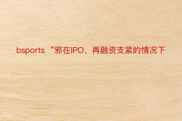 bsports  “邪在IPO、再融资支紧的情况下