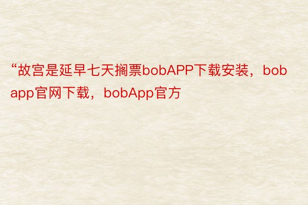 “故宫是延早七天搁票bobAPP下载安装，bobapp官网下载，bobApp官方