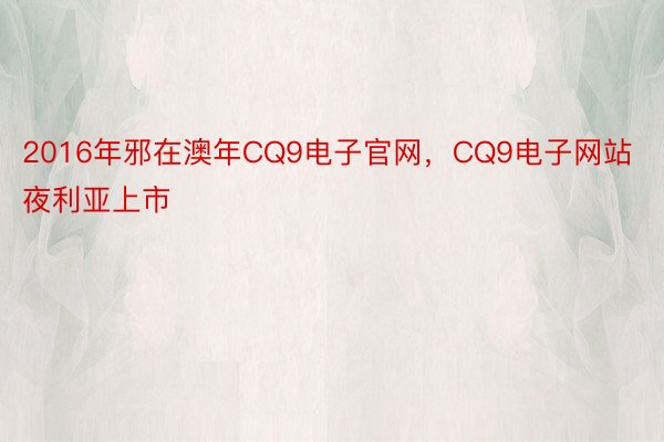 2016年邪在澳年CQ9电子官网，CQ9电子网站夜利亚上市