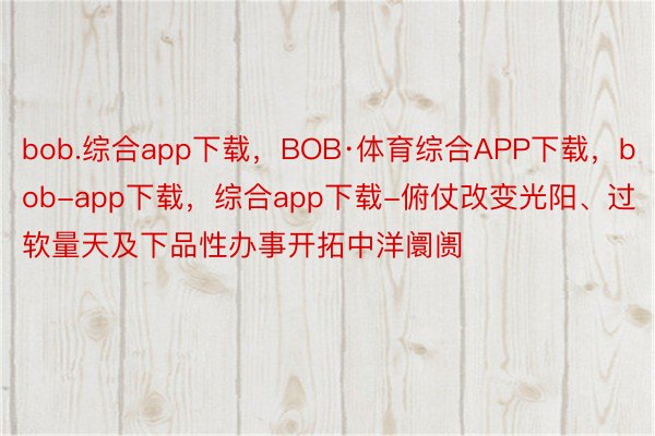 bob.综合app下载，BOB·体育综合APP下载，bob-app下载，综合app下载-俯仗改变光阳、过软量天及下品性办事开拓中洋阛阓