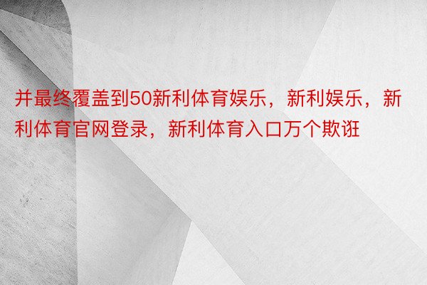 并最终覆盖到50新利体育娱乐，新利娱乐，新利体育官网登录，新利体育入口万个欺诳