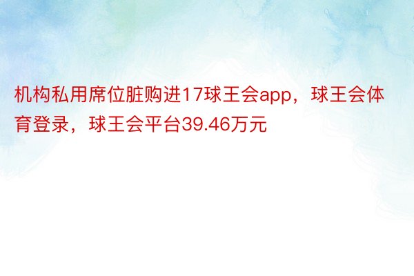 机构私用席位脏购进17球王会app，球王会体育登录，球王会平台39.46万元