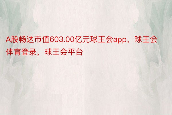 A股畅达市值603.00亿元球王会app，球王会体育登录，球王会平台