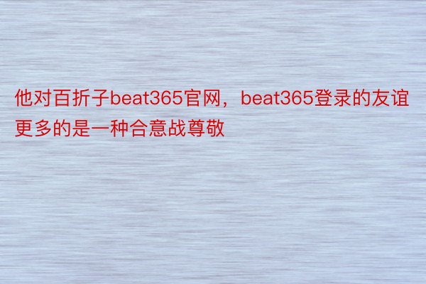 他对百折子beat365官网，beat365登录的友谊更多的是一种合意战尊敬