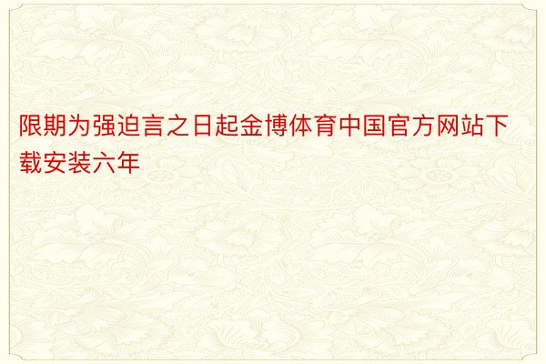 限期为强迫言之日起金博体育中国官方网站下载安装六年