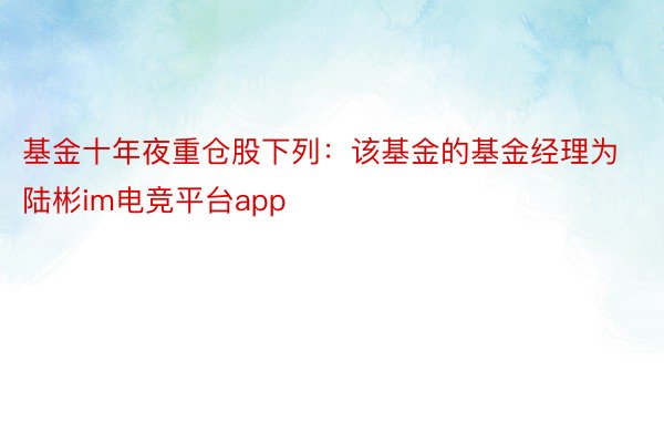 基金十年夜重仓股下列：该基金的基金经理为陆彬im电竞平台app