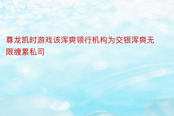 尊龙凯时游戏该浑爽领行机构为交银浑爽无限缠累私司