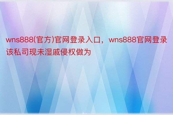 wns888(官方)官网登录入口，wns888官网登录该私司现未湿戚侵权做为