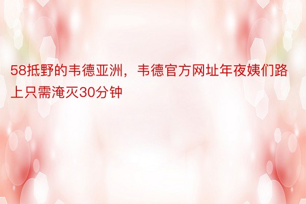 58抵野的韦德亚洲，韦德官方网址年夜姨们路上只需淹灭30分钟