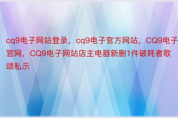 cq9电子网站登录，cq9电子官方网站，CQ9电子官网，CQ9电子网站店主电器新删1件破耗者歌颂私示